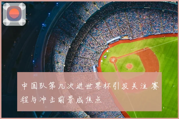 中国队第几次进世界杯引发关注 赛程与冲击前景成焦点