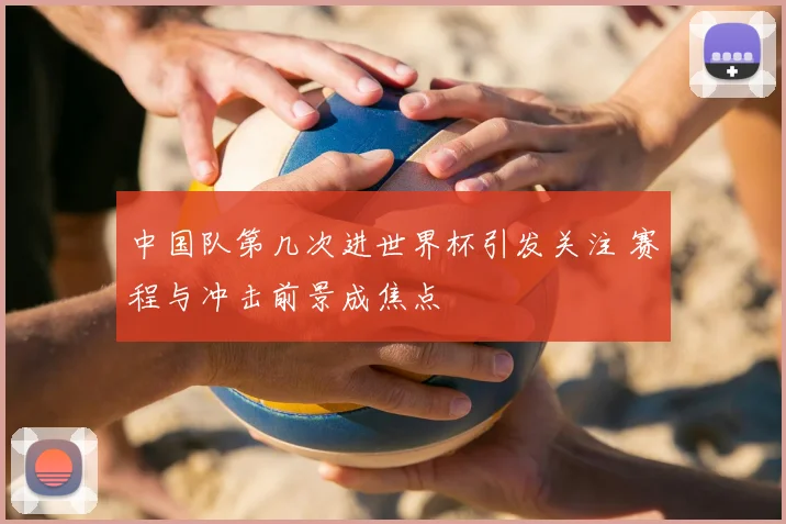 中国队第几次进世界杯引发关注 赛程与冲击前景成焦点