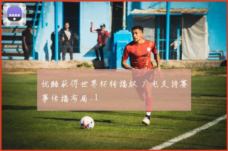 优酷获得世界杯转播权 广电支持赛事传播布局_1