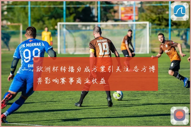 欧洲杯转播分成方案引关注 各方博弈影响赛事商业收益