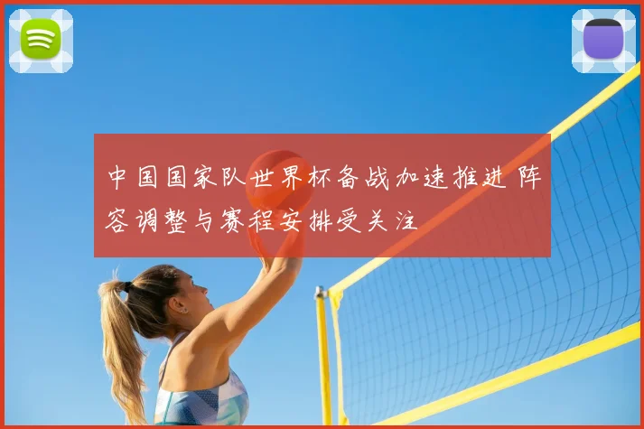 中国国家队世界杯备战加速推进 阵容调整与赛程安排受关注