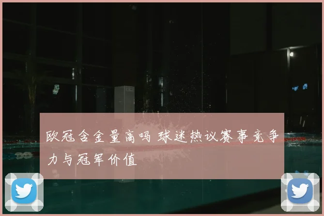 欧冠含金量高吗 球迷热议赛事竞争力与冠军价值